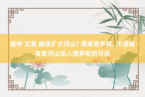推特 文爱 赓续扩大河山? 俄高官声称， 不消除有新河山加入俄罗斯的可能