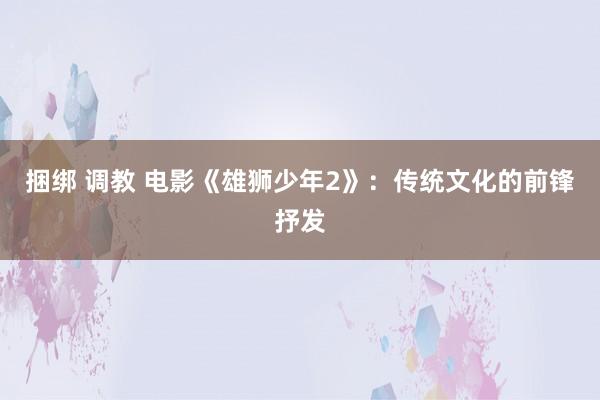 捆绑 调教 电影《雄狮少年2》：传统文化的前锋抒发