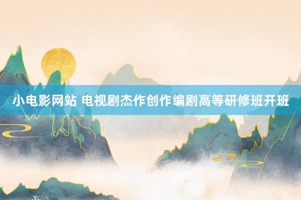 小电影网站 电视剧杰作创作编剧高等研修班开班