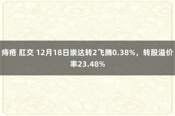 痔疮 肛交 12月18日崇达转2飞腾0.38%，转股溢价率23.48%