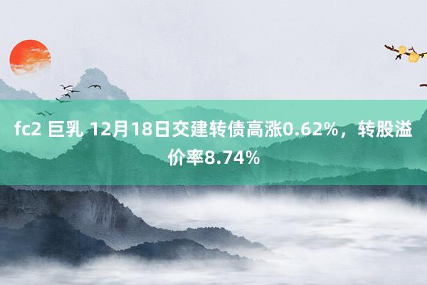 fc2 巨乳 12月18日交建转债高涨0.62%，转股溢价率8.74%