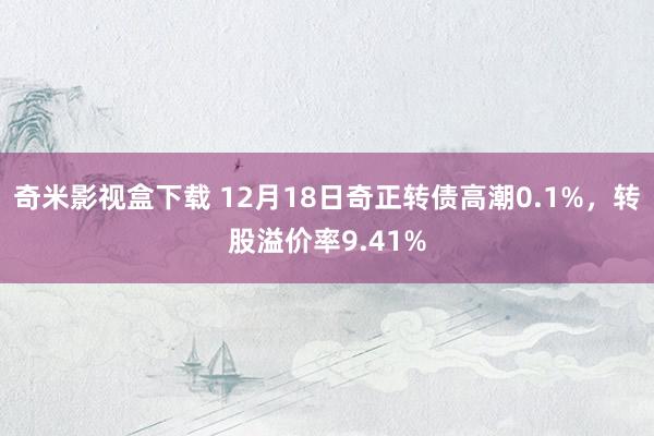 奇米影视盒下载 12月18日奇正转债高潮0.1%，转股溢价率9.41%