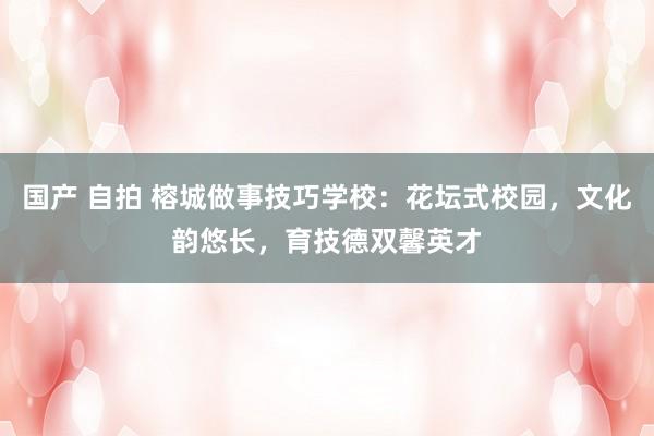 国产 自拍 榕城做事技巧学校：花坛式校园，文化韵悠长，育技德双馨英才