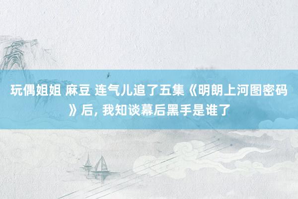 玩偶姐姐 麻豆 连气儿追了五集《明朗上河图密码》后， 我知谈幕后黑手是谁了