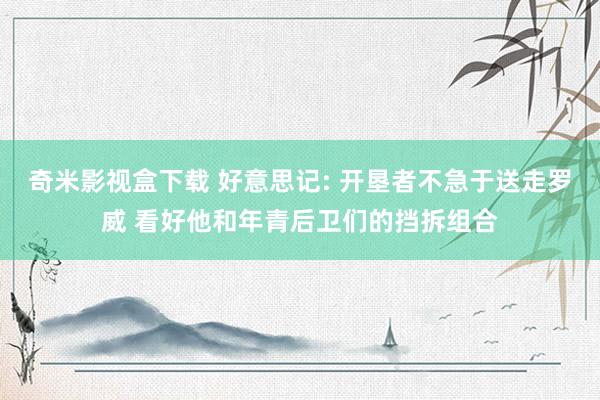 奇米影视盒下载 好意思记: 开垦者不急于送走罗威 看好他和年青后卫们的挡拆组合