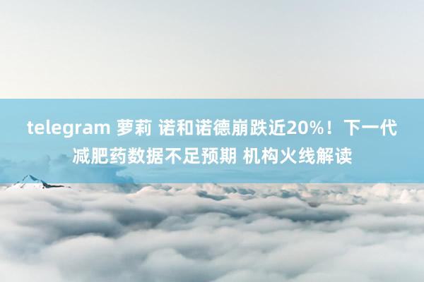 telegram 萝莉 诺和诺德崩跌近20%！下一代减肥药数据不足预期 机构火线解读