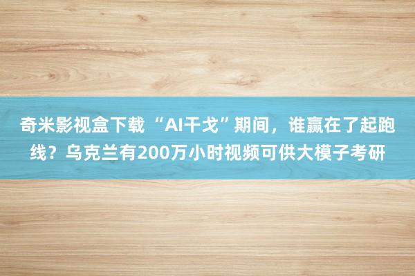 奇米影视盒下载 “AI干戈”期间，谁赢在了起跑线？乌克兰有200万小时视频可供大模子考研