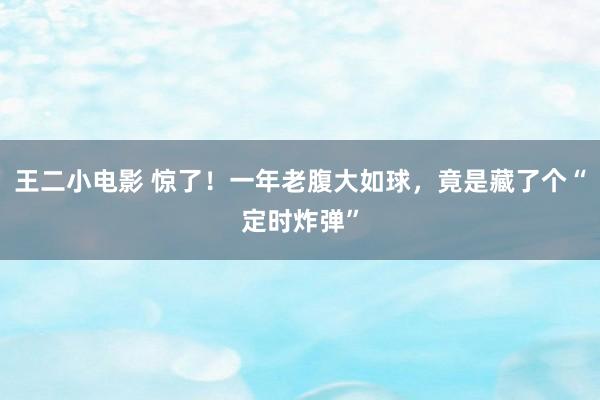 王二小电影 惊了！一年老腹大如球，竟是藏了个“定时炸弹”