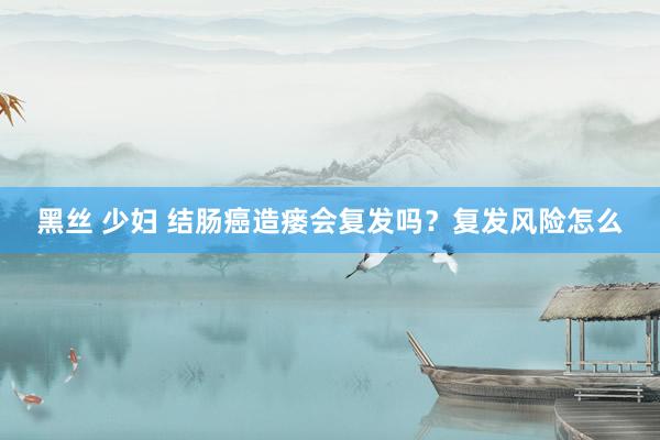 黑丝 少妇 结肠癌造瘘会复发吗？复发风险怎么