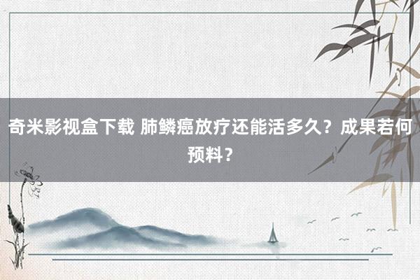 奇米影视盒下载 肺鳞癌放疗还能活多久？成果若何预料？