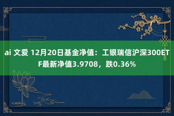 ai 文爱 12月20日基金净值：工银瑞信沪深300ETF最新净值3.9708，跌0.36%