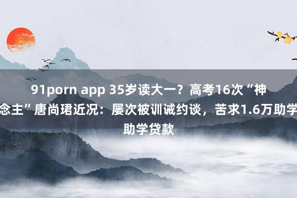 91porn app 35岁读大一？高考16次“神东说念主”唐尚珺近况：屡次被训诫约谈，苦求1.6万助学贷款