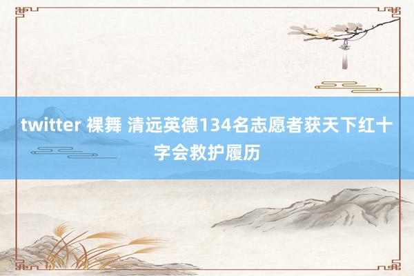 twitter 裸舞 清远英德134名志愿者获天下红十字会救护履历