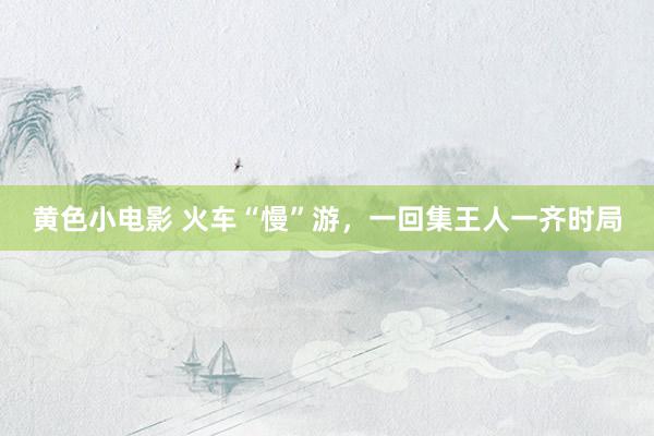黄色小电影 火车“慢”游，一回集王人一齐时局