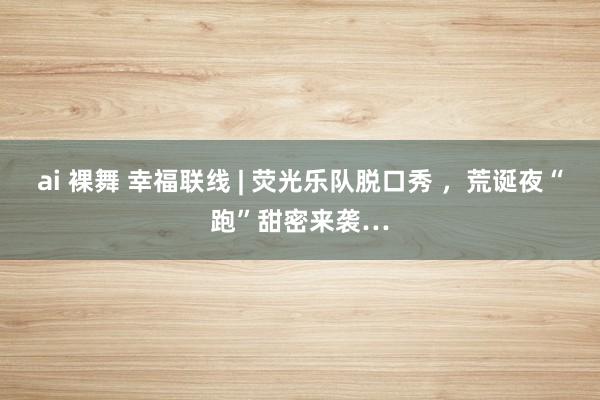 ai 裸舞 幸福联线 | 荧光乐队脱口秀 ，荒诞夜“跑”甜密来袭…