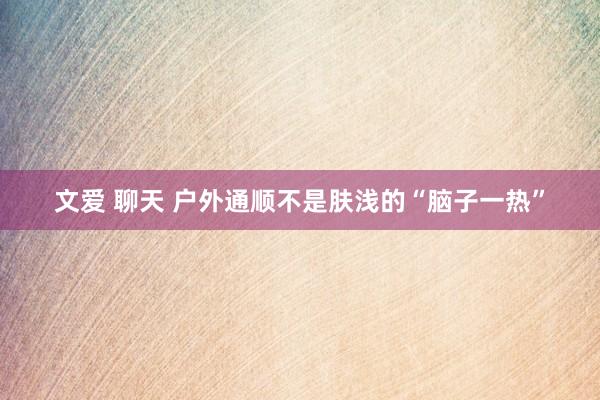文爱 聊天 户外通顺不是肤浅的“脑子一热”