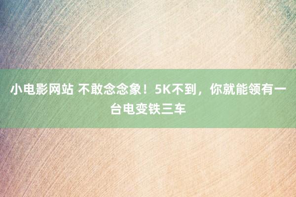 小电影网站 不敢念念象！5K不到，你就能领有一台电变铁三车