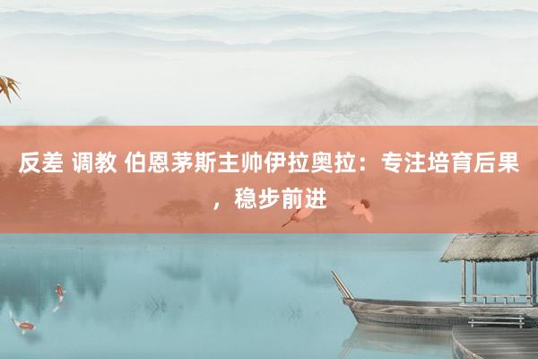 反差 调教 伯恩茅斯主帅伊拉奥拉：专注培育后果，稳步前进