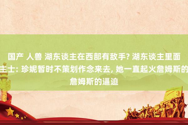 国产 人兽 湖东谈主在西部有敌手? 湖东谈主里面东谈主士: 珍妮暂时不策划作念来去， 她一直起火詹姆斯的逼迫