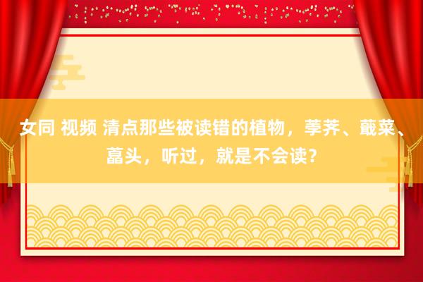 女同 视频 清点那些被读错的植物，荸荠、蕺菜、藠头，听过，就是不会读？