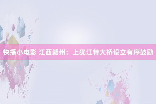 快播小电影 江西赣州：上犹江特大桥设立有序鼓励