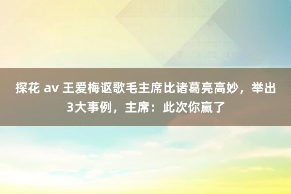 探花 av 王爱梅讴歌毛主席比诸葛亮高妙，举出3大事例，主席：此次你赢了