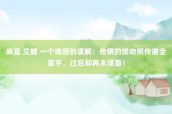麻豆 艾鲤 一个瑰丽的误解：他俩的接吻照传遍全寰宇，过后却再未谋面！