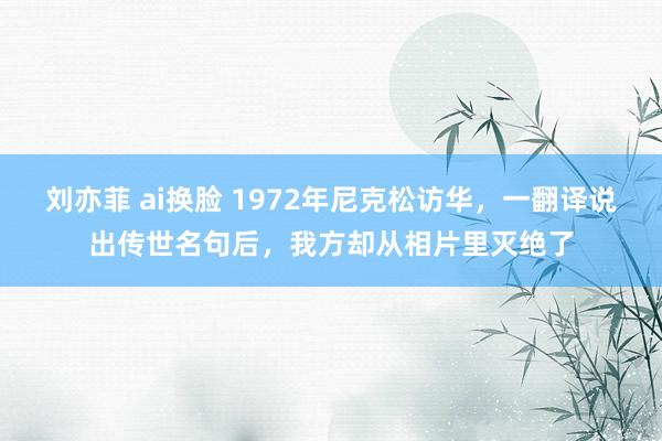 刘亦菲 ai换脸 1972年尼克松访华，一翻译说出传世名句后，我方却从相片里灭绝了