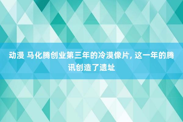 动漫 马化腾创业第三年的冷漠像片， 这一年的腾讯创造了遗址