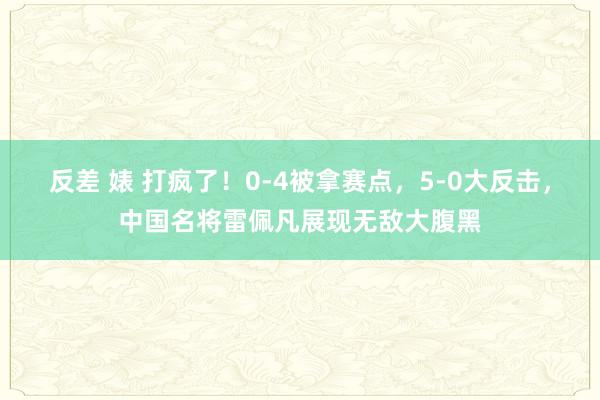 反差 婊 打疯了！0-4被拿赛点，5-0大反击，中国名将雷佩凡展现无敌大腹黑