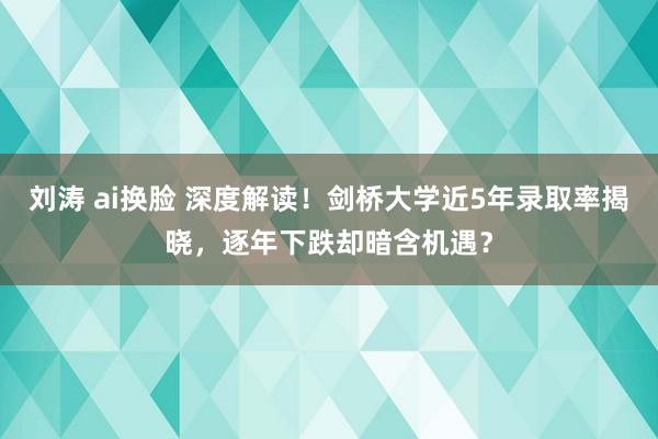 刘涛 ai换脸 深度解读！剑桥大学近5年录取率揭晓，逐年下跌却暗含机遇？