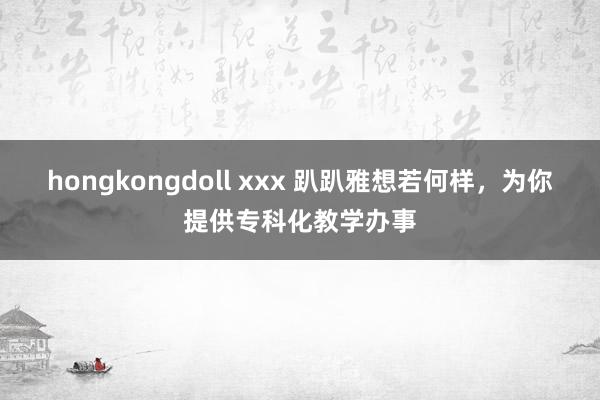 hongkongdoll xxx 趴趴雅想若何样，为你提供专科化教学办事