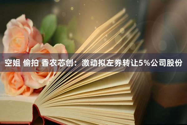 空姐 偷拍 香农芯创：激动拟左券转让5%公司股份
