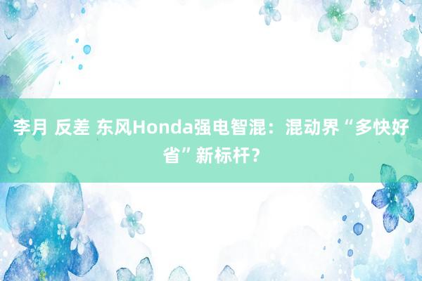 李月 反差 东风Honda强电智混：混动界“多快好省”新标杆？