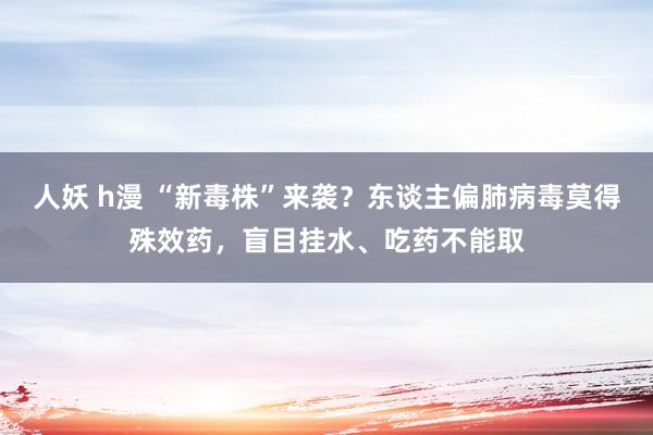 人妖 h漫 “新毒株”来袭？东谈主偏肺病毒莫得殊效药，盲目挂水、吃药不能取