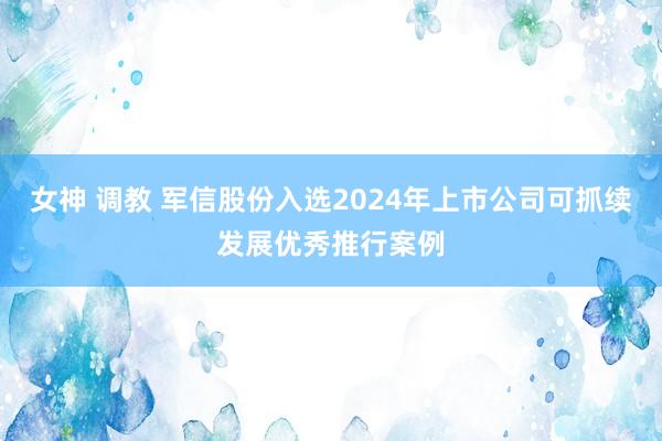 女神 调教 军信股份入选2024年上市公司可抓续发展优秀推行案例