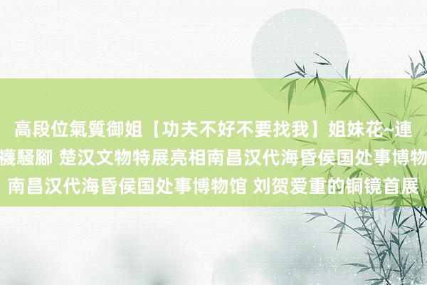 高段位氣質御姐【功夫不好不要找我】姐妹花~連體絲襪~大奶晃動~絲襪騷腳 楚汉文物特展亮相南昌汉代海昏侯国处事博物馆 刘贺爱重的铜镜首展