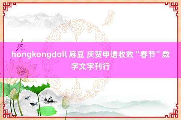 hongkongdoll 麻豆 庆贺申遗收效“春节”数字文字刊行