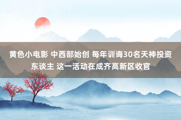 黄色小电影 中西部始创 每年训诲30名天神投资东谈主 这一活动在成齐高新区收官