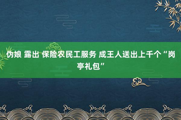 伪娘 露出 保险农民工服务 成王人送出上千个“岗亭礼包”