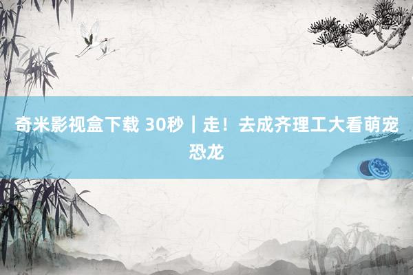 奇米影视盒下载 30秒｜走！去成齐理工大看萌宠恐龙