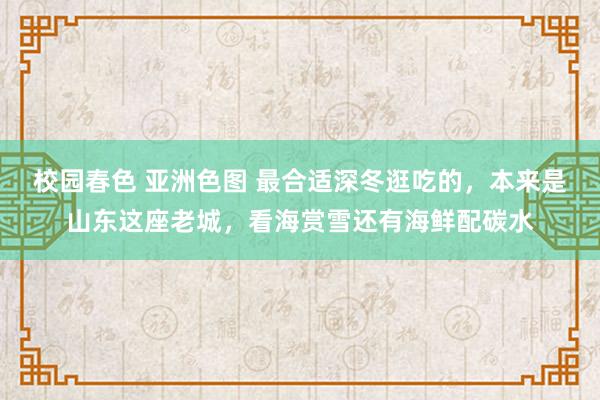 校园春色 亚洲色图 最合适深冬逛吃的，本来是山东这座老城，看海赏雪还有海鲜配碳水