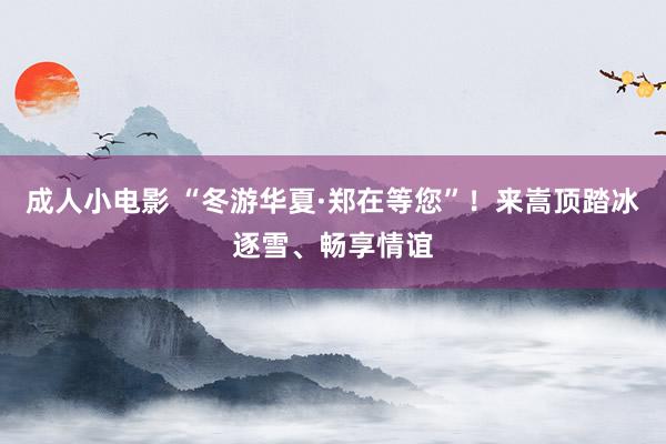成人小电影 “冬游华夏·郑在等您”！来嵩顶踏冰逐雪、畅享情谊