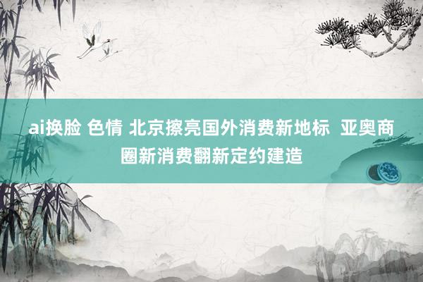 ai换脸 色情 北京擦亮国外消费新地标  亚奥商圈新消费翻新定约建造