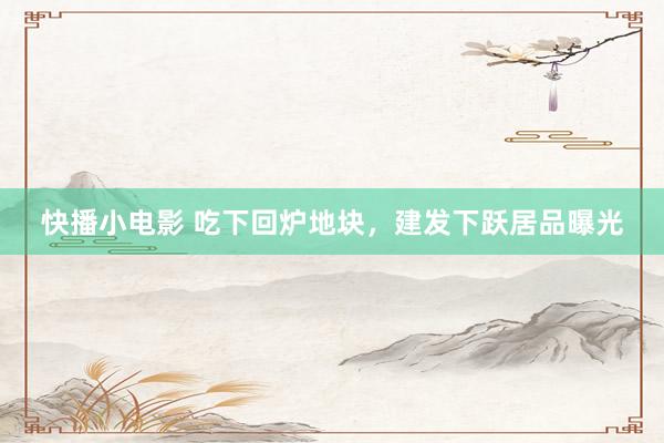快播小电影 吃下回炉地块，建发下跃居品曝光