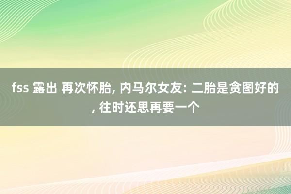fss 露出 再次怀胎， 内马尔女友: 二胎是贪图好的， 往时还思再要一个