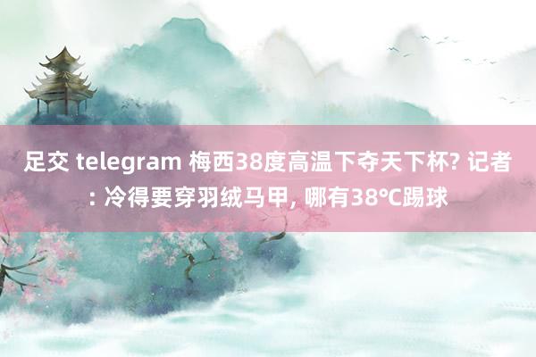 足交 telegram 梅西38度高温下夺天下杯? 记者: 冷得要穿羽绒马甲， 哪有38℃踢球