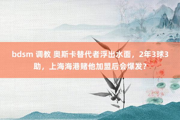 bdsm 调教 奥斯卡替代者浮出水面，2年3球3助，上海海港赌他加盟后会爆发？