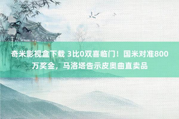 奇米影视盒下载 3比0双喜临门！国米对准800万奖金，马洛塔告示皮奥曲直卖品