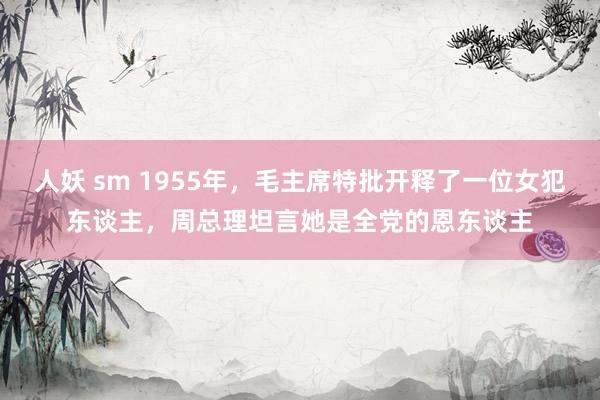 人妖 sm 1955年，毛主席特批开释了一位女犯东谈主，周总理坦言她是全党的恩东谈主